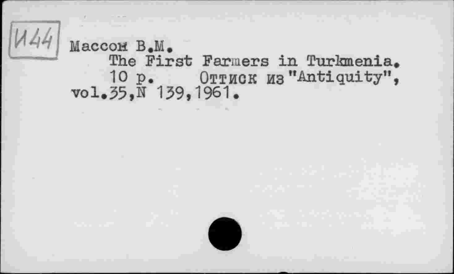 ﻿И44
Массой В.М.
The First Farmers in. Turkmenia,
10 p. ОТТИСК ИЗ "Antiquity”, vol.35,N 139,1961.